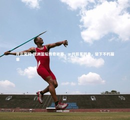 开云官网-欧洲篮坛传奇谢幕，一代巨星转身，留下不朽篇章