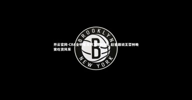 开云官网-CBA全明星兄弟互黑时刻，赵睿趣说王哲林晚宴吃货风采