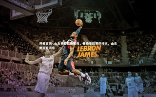 开云官网-.山东男篮猛攻黑马，晋级季后赛仍待定，山东男篮好消息